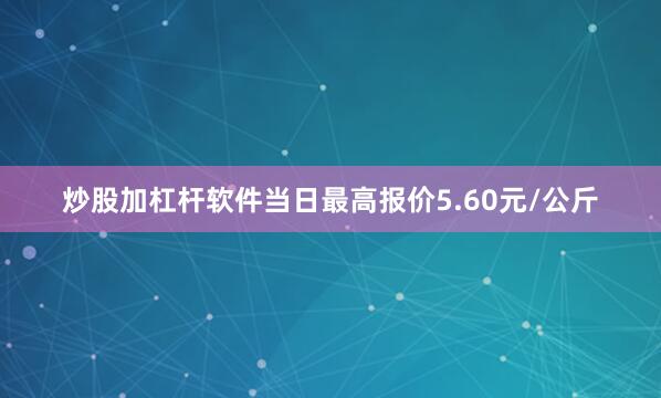炒股加杠杆软件当日最高报价5.60元/公斤