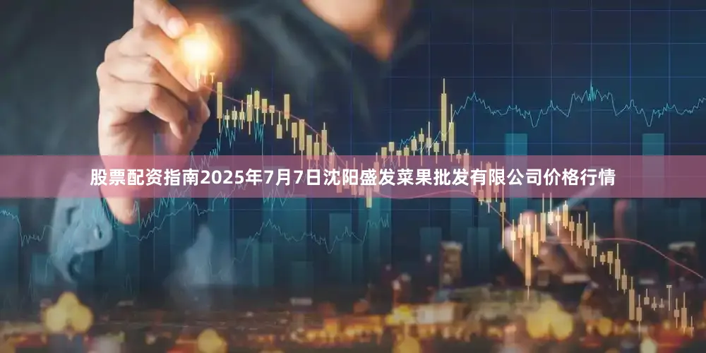 股票配资指南2025年7月7日沈阳盛发菜果批发有限公司价格行情