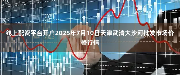 线上配资平台开户2025年7月10日天津武清大沙河批发市场价格行情