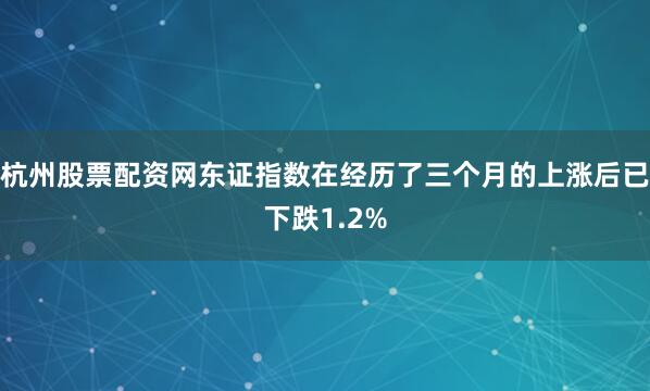 杭州股票配资网东证指数在经历了三个月的上涨后已下跌1.2%