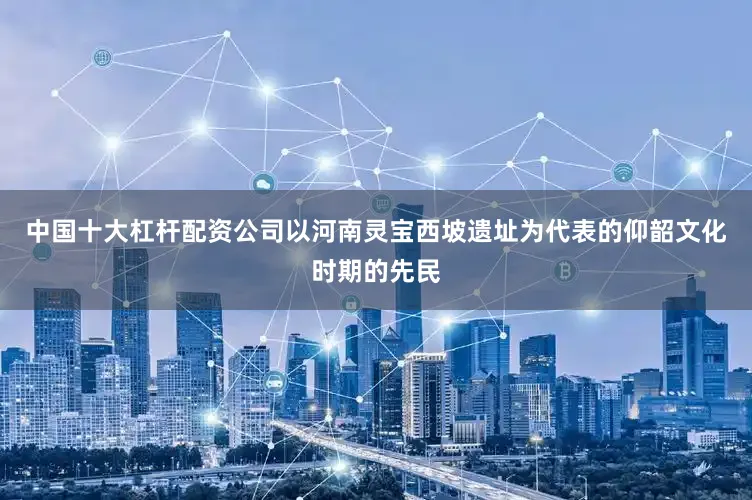 中国十大杠杆配资公司以河南灵宝西坡遗址为代表的仰韶文化时期的先民